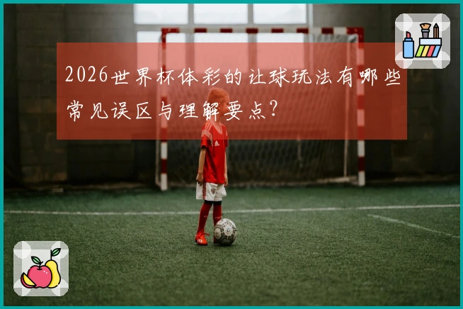 2026世界杯体彩的让球玩法有哪些常见误区与理解要点？
